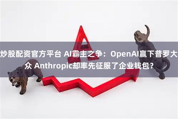炒股配资官方平台 AI霸主之争：OpenAI赢下普罗大众 Anthropic却率先征服了企业钱包？