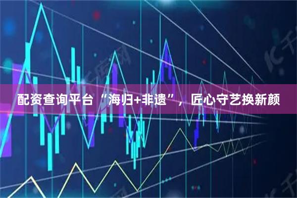 配资查询平台 “海归+非遗”，匠心守艺换新颜