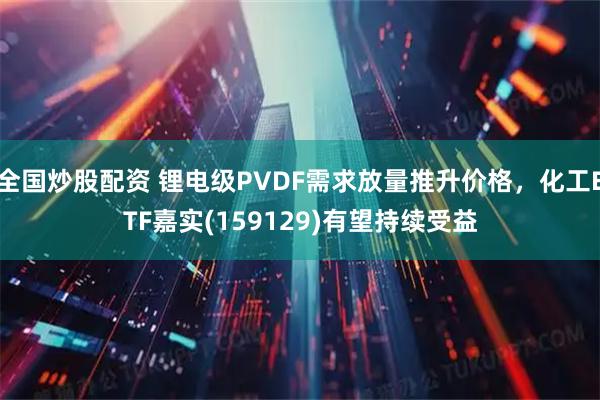 全国炒股配资 锂电级PVDF需求放量推升价格，化工ETF嘉实(159129)有望持续受益