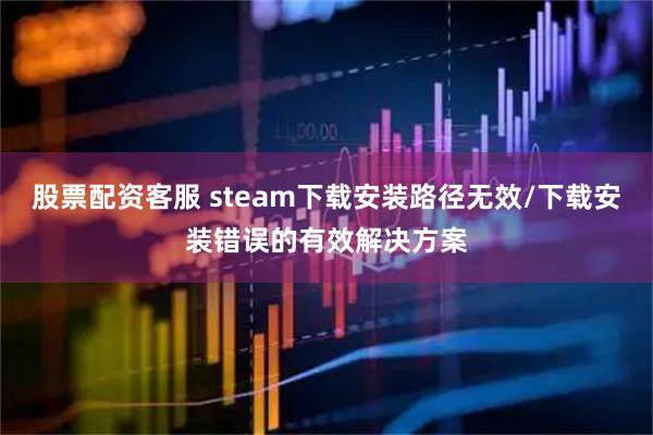 股票配资客服 steam下载安装路径无效/下载安装错误的有效解决方案