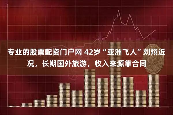 专业的股票配资门户网 42岁“亚洲飞人”刘翔近况，长期国外旅游，收入来源靠合同