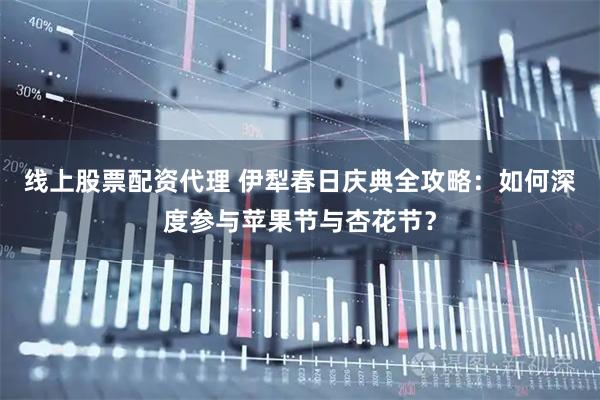 线上股票配资代理 伊犁春日庆典全攻略：如何深度参与苹果节与杏花节？