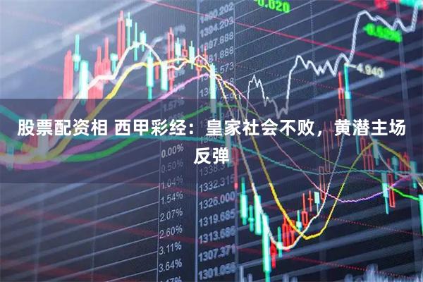 股票配资相 西甲彩经：皇家社会不败，黄潜主场反弹