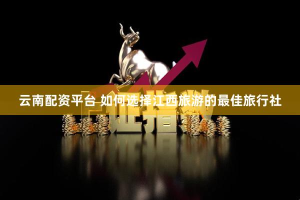 云南配资平台 如何选择江西旅游的最佳旅行社