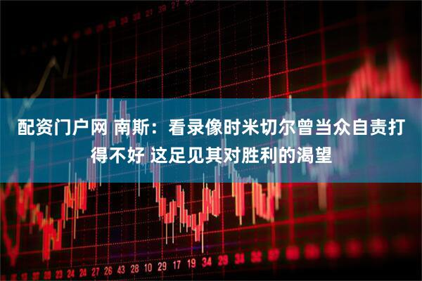 配资门户网 南斯：看录像时米切尔曾当众自责打得不好 这足见其对胜利的渴望