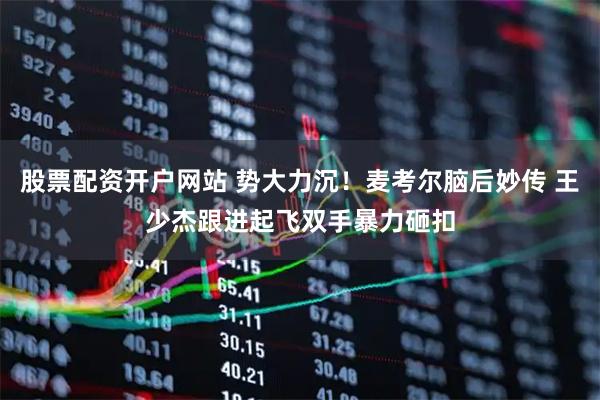 股票配资开户网站 势大力沉！麦考尔脑后妙传 王少杰跟进起飞双手暴力砸扣