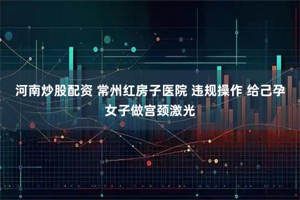 河南炒股配资 常州红房子医院 违规操作 给己孕女子做宫颈激光
