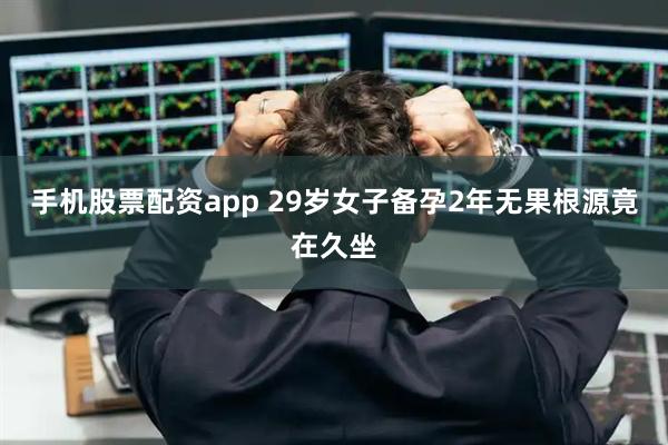 手机股票配资app 29岁女子备孕2年无果根源竟在久坐