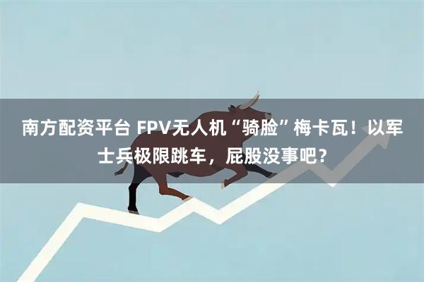 南方配资平台 FPV无人机“骑脸”梅卡瓦！以军士兵极限跳车，屁股没事吧？