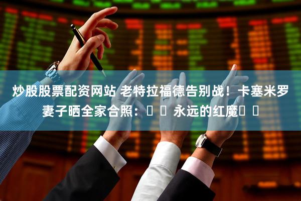 炒股股票配资网站 老特拉福德告别战！卡塞米罗妻子晒全家合照：❤️永远的红魔❤️