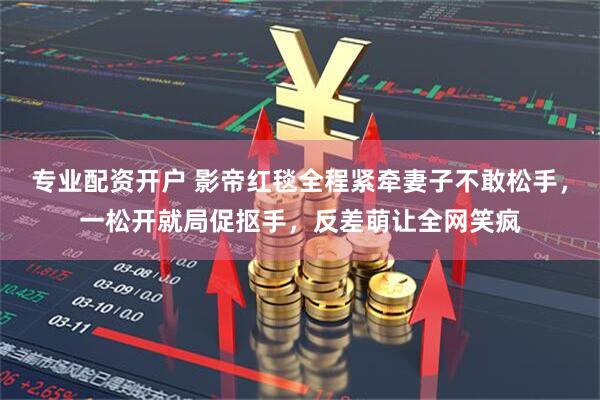 专业配资开户 影帝红毯全程紧牵妻子不敢松手，一松开就局促抠手，反差萌让全网笑疯