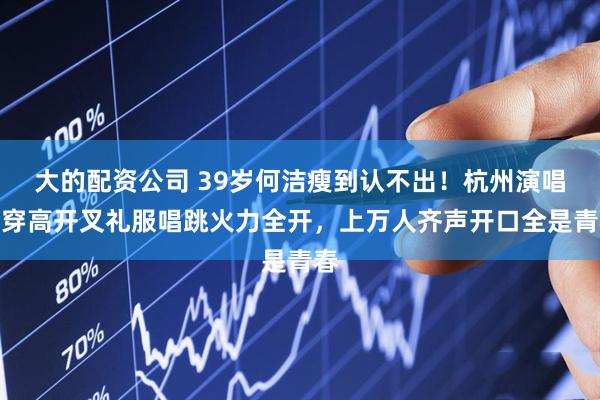 大的配资公司 39岁何洁瘦到认不出！杭州演唱会穿高开叉礼服唱跳火力全开，上万人齐声开口全是青春