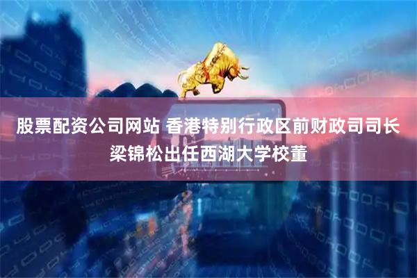 股票配资公司网站 香港特别行政区前财政司司长梁锦松出任西湖大学校董