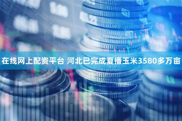 在线网上配资平台 河北已完成夏播玉米3580多万亩