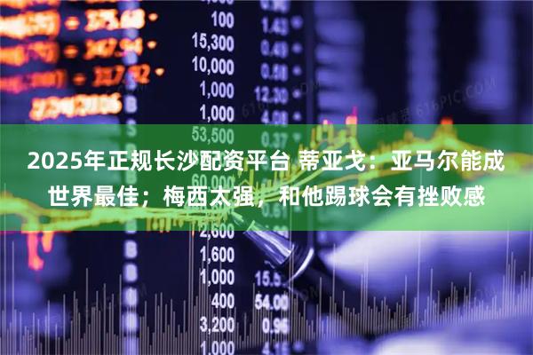 2025年正规长沙配资平台 蒂亚戈：亚马尔能成世界最佳；梅西太强，和他踢球会有挫败感
