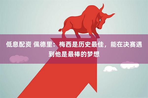 低息配资 佩德里：梅西是历史最佳，能在决赛遇到他是最棒的梦想