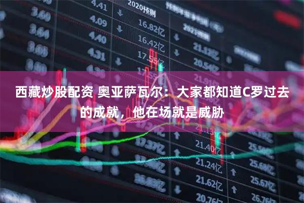 西藏炒股配资 奥亚萨瓦尔：大家都知道C罗过去的成就，他在场就是威胁