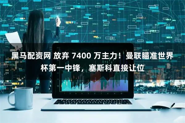 黑马配资网 放弃 7400 万主力！曼联瞄准世界杯第一中锋，塞斯科直接让位