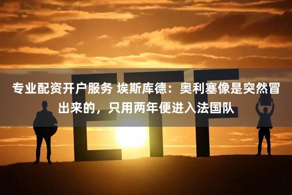 专业配资开户服务 埃斯库德：奥利塞像是突然冒出来的，只用两年便进入法国队