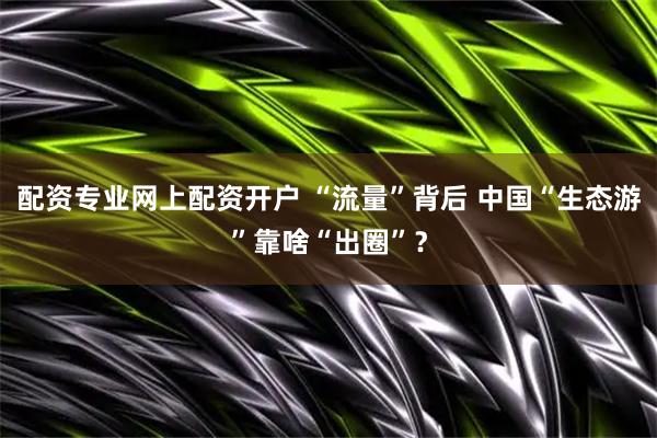 配资专业网上配资开户 “流量”背后 中国“生态游”靠啥“出圈”?
