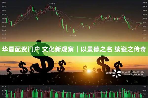 华夏配资门户 文化新观察｜以景德之名 续瓷之传奇