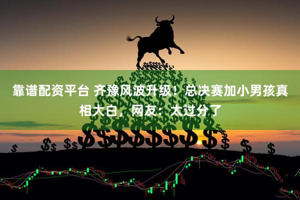 靠谱配资平台 齐豫风波升级！总决赛加小男孩真相大白，网友：太过分了