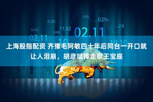 上海股指配资 齐豫毛阿敏四十年后同台一开口就让人泪崩，胡彦斌捧走歌王宝座