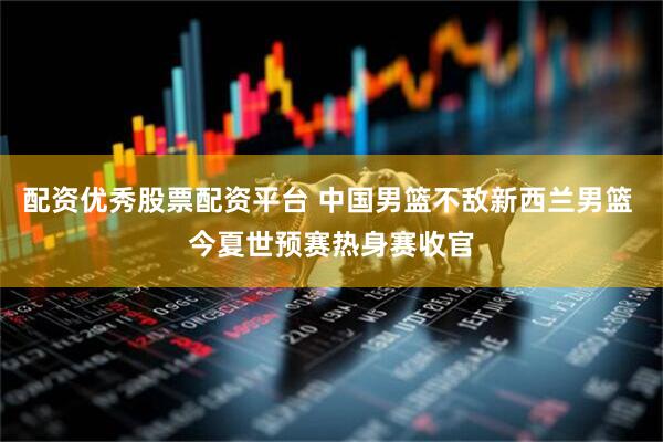 配资优秀股票配资平台 中国男篮不敌新西兰男篮 今夏世预赛热身赛收官