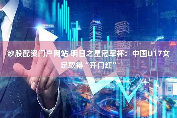 炒股配资门户网站 明日之星冠军杯：中国U17女足取得“开门红”