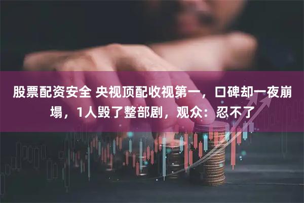 股票配资安全 央视顶配收视第一，口碑却一夜崩塌，1人毁了整部剧，观众：忍不了