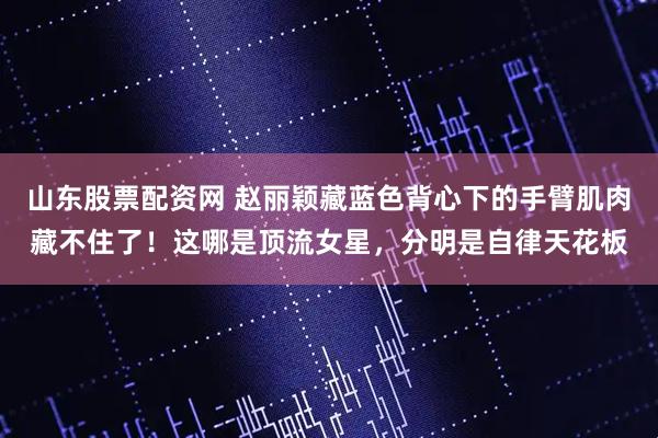 山东股票配资网 赵丽颖藏蓝色背心下的手臂肌肉藏不住了！这哪是顶流女星，分明是自律天花板
