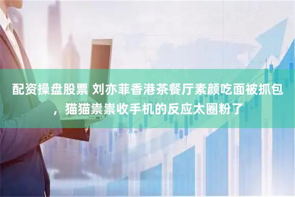配资操盘股票 刘亦菲香港茶餐厅素颜吃面被抓包,猫猫祟祟收手机的反应太圈粉了