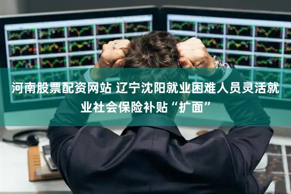 河南股票配资网站 辽宁沈阳就业困难人员灵活就业社会保险补贴“扩面”